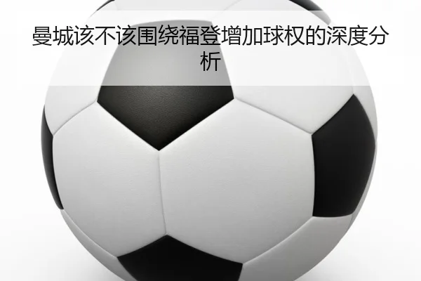 曼城该不该围绕福登增加球权的深度分析