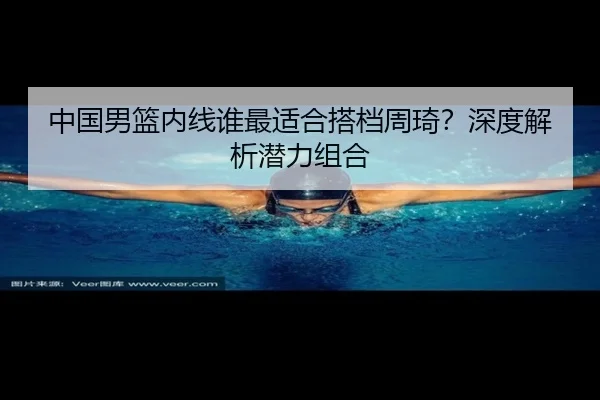 中国男篮内线谁最适合搭档周琦？深度解析潜力组合